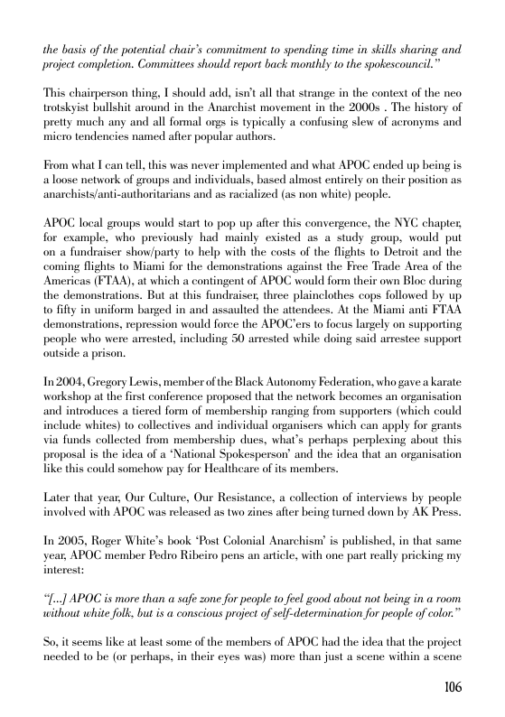 the basis of the potential chair’s commitment to spending time in skills sharing and project completion. Committces should report back monthly to the spokescouncil.”  This chairperson thing, T should add, isn’t all that strange in the context of the neo trotskyist bullshit around in the Anarchist movement in the 2000 . The history of pretty much any and all formal orgs is typically a confusing slew of acronyms and micro tendencies named after popular authors.  From what T can tell this was never implemented and what APOC ended up being is aloose network of groups and individuals, based almost entirely on their position as anarchists/anti-authoritarians and as racialized (as non white) people.  APOC local groups would start to pop up afier this convergence, the NYC chapter, for example, who previously had mainly existed as a study group, would put on a fundraiser show/party to help with the costs of the flights to Detroit and the coming flights to Miami for the demonstrations against the Free Trade Area of the Americas (FTAA), at which a contingent of APOC would form their own Bloc during the demonstrations. But at this fundraiser, three. plainclothes cops followed by up. to it in uniform barged in and assaulted the atiendees. At the Miami anti FTAA demonstrations, repression would force the APOC’ers to focus largely on supporting people who were amrested, including 50 arrested while doing said arrestee support outside a prison.  In 2004, Gregory Lewis, member of the Black Autonomy Federation, who gave a karate workshop at the first conference propose that the network becomes an organisation and introduces a tiered form of membership ranging from supporters (which could include whites) to collectives and individual organisers which can apply for grants via funds collected from membership dues, what’s perhaps perplexing about this proposal is the idea of a *National Spokesperson’ and the idea that an organisation like this could somehow pay for Healtheare of its members  Later that year, Our Culture, Our Resistance, a collection of interviews by people involved with APOC was released as two zines after being turned down by AK Press.  In 2005, Roger White’s book “Post Colonial Anarchism s published, in that same year, APOC member Pedro Ribeiro pens an article, with one part really pricking my  interest:  “[..] APOC is more than a saf zone for people to feel good about not being in a room. without white folk, but is @ conscious project of self-determination for people of color.”  So, it seems like at least some of the members of APOC had the idea that the project needed to be (or perhaps, in their eyes was) more than just a scene within a scene:  106 